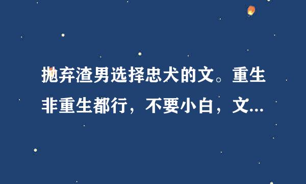 抛弃渣男选择忠犬的文。重生非重生都行，不要小白，文笔情节比较好的。 最好多推荐几本，起码10-15