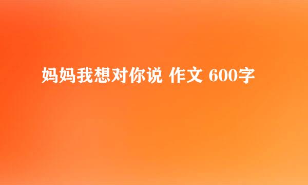 妈妈我想对你说 作文 600字