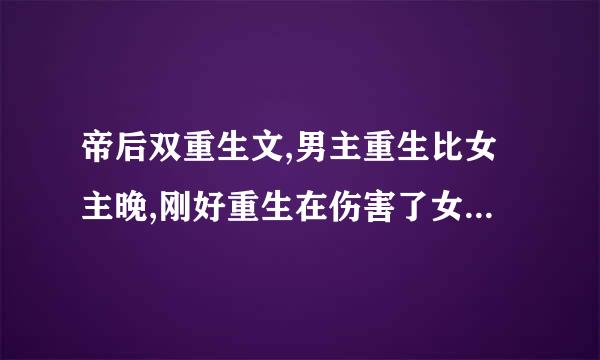 帝后双重生文,男主重生比女主晚,刚好重生在伤害了女主之后但又可以挽回的时候。