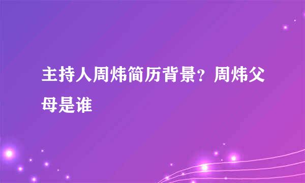 主持人周炜简历背景？周炜父母是谁