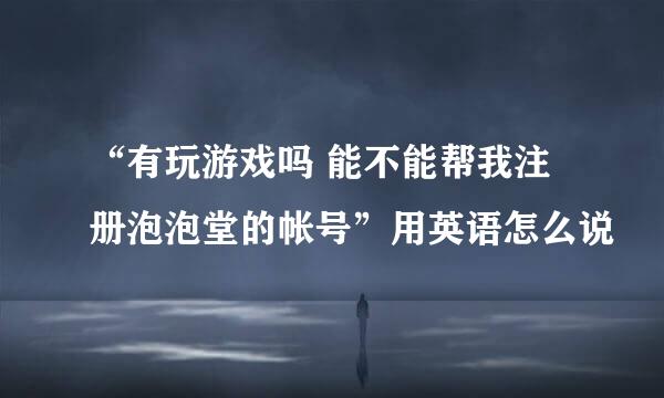 “有玩游戏吗 能不能帮我注册泡泡堂的帐号”用英语怎么说