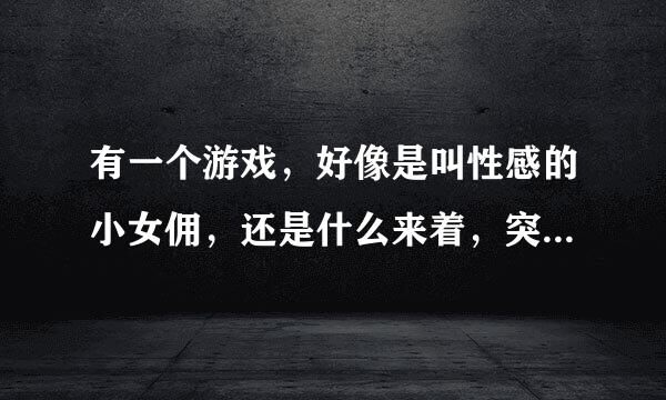 有一个游戏，好像是叫性感的小女佣，还是什么来着，突然找不到了，请帮忙分给好多！！！谢