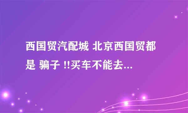 西国贸汽配城 北京西国贸都是 骗子 !!买车不能去 千万不能去