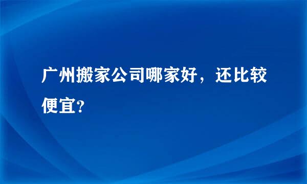 广州搬家公司哪家好，还比较便宜？