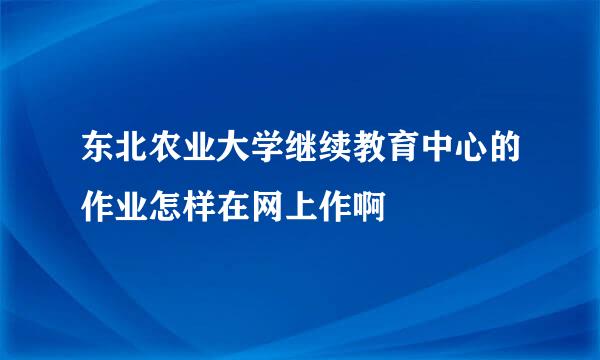 东北农业大学继续教育中心的作业怎样在网上作啊