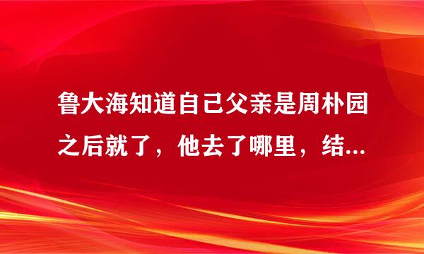 鲁大海知道自己父亲是周朴园之后就了，他去了哪里，结局会怎样？