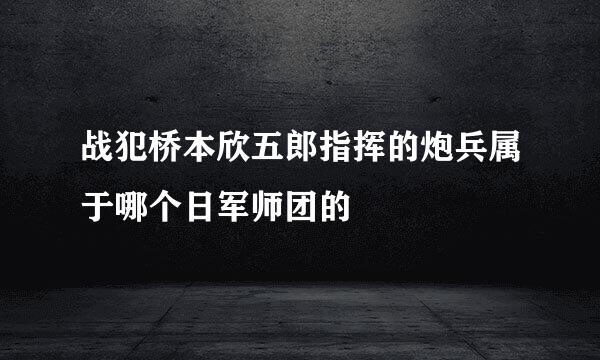 战犯桥本欣五郎指挥的炮兵属于哪个日军师团的