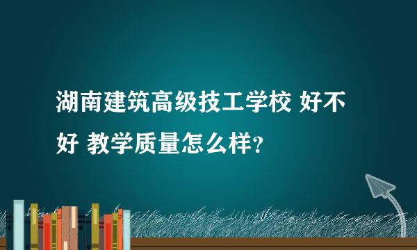 湖南建筑高级技工学校 好不好 教学质量怎么样？