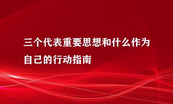 三个代表重要思想和什么作为自己的行动指南