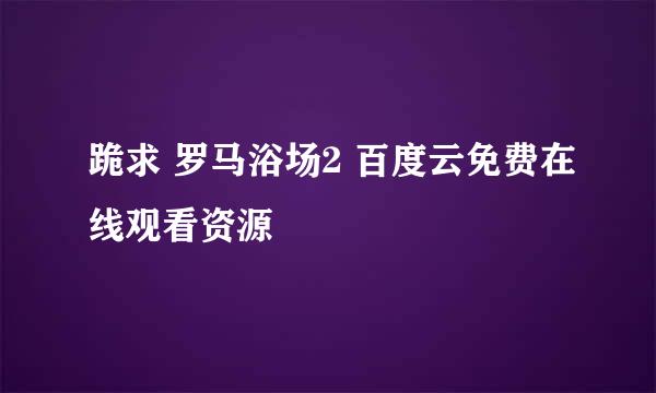 跪求 罗马浴场2 百度云免费在线观看资源