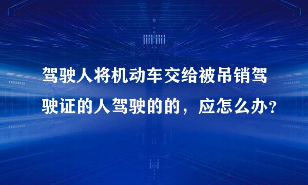 驾驶人将机动车交给被吊销驾驶证的人驾驶的的，应怎么办？