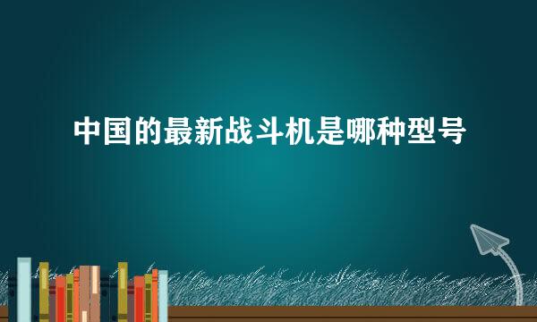 中国的最新战斗机是哪种型号