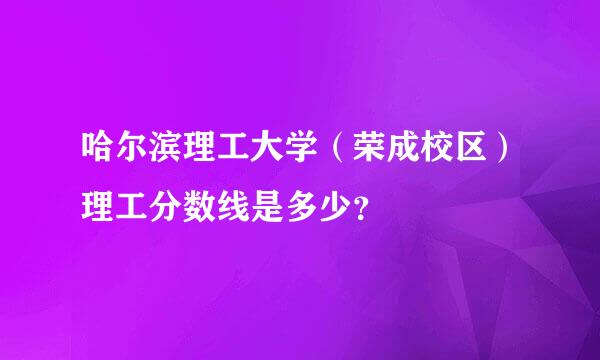 哈尔滨理工大学（荣成校区）理工分数线是多少？