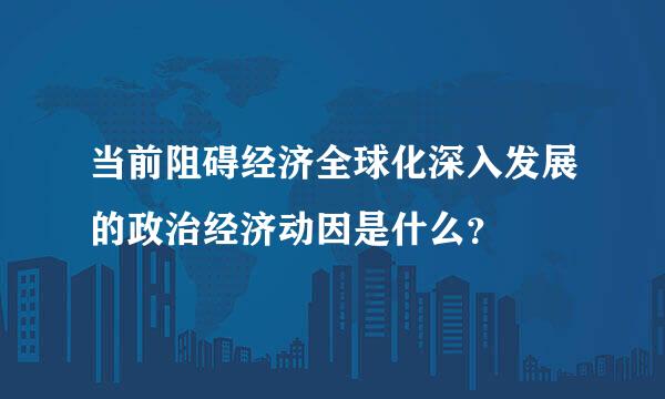 当前阻碍经济全球化深入发展的政治经济动因是什么？