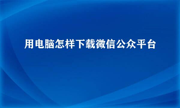 用电脑怎样下载微信公众平台