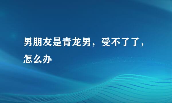 男朋友是青龙男，受不了了，怎么办