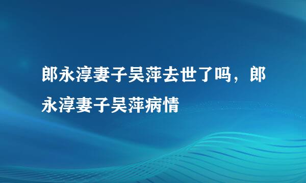 郎永淳妻子吴萍去世了吗，郎永淳妻子吴萍病情