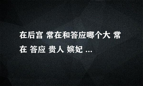 在后宫 常在和答应哪个大 常在 答应 贵人 嫔妃 贵妃 皇贵妃等 能有几个？