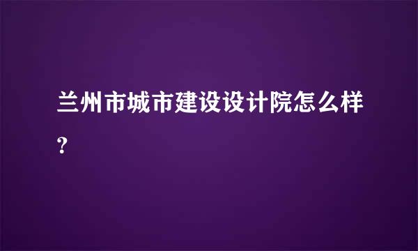 兰州市城市建设设计院怎么样？