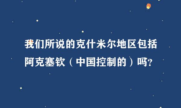 我们所说的克什米尔地区包括阿克塞钦（中国控制的）吗？