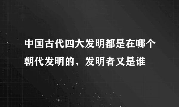 中国古代四大发明都是在哪个朝代发明的，发明者又是谁