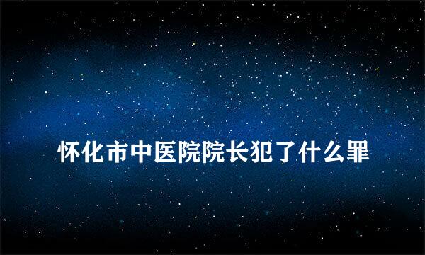 
怀化市中医院院长犯了什么罪
