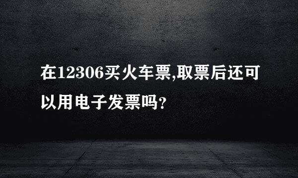 在12306买火车票,取票后还可以用电子发票吗？