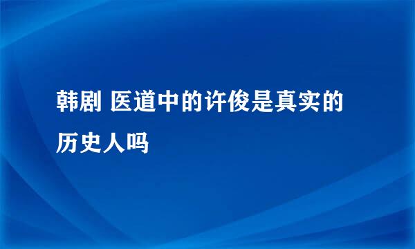 韩剧 医道中的许俊是真实的历史人吗