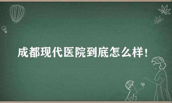 成都现代医院到底怎么样！