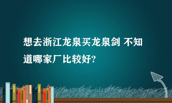 想去浙江龙泉买龙泉剑 不知道哪家厂比较好?