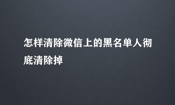 怎样清除微信上的黑名单人彻底清除掉