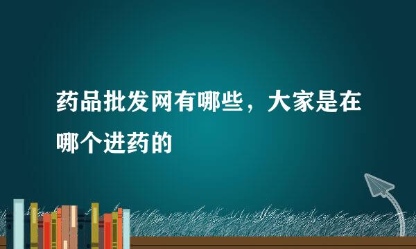 药品批发网有哪些，大家是在哪个进药的