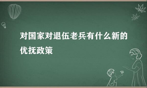 对国家对退伍老兵有什么新的优抚政策