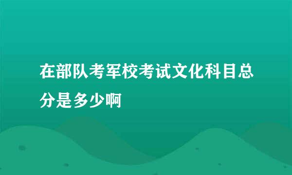 在部队考军校考试文化科目总分是多少啊