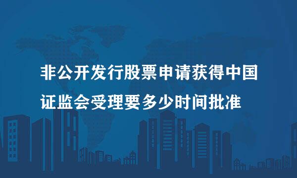 非公开发行股票申请获得中国证监会受理要多少时间批准