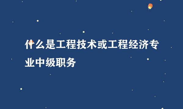 什么是工程技术或工程经济专业中级职务