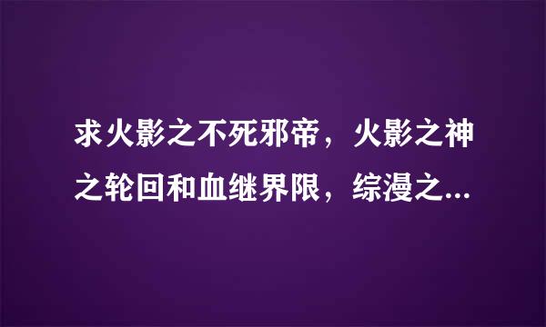 求火影之不死邪帝，火影之神之轮回和血继界限，综漫之无低调，有的求发送