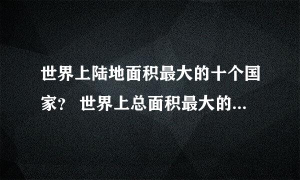 世界上陆地面积最大的十个国家？ 世界上总面积最大的十个国家？