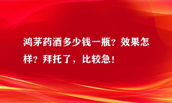 鸿茅药酒多少钱一瓶？效果怎样？拜托了，比较急！