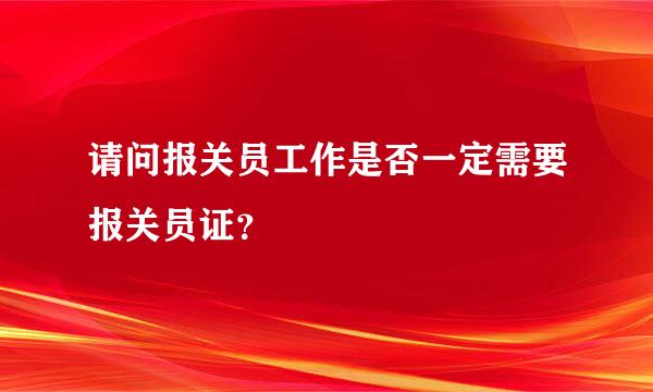 请问报关员工作是否一定需要报关员证？