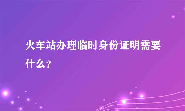 火车站办理临时身份证明需要什么？