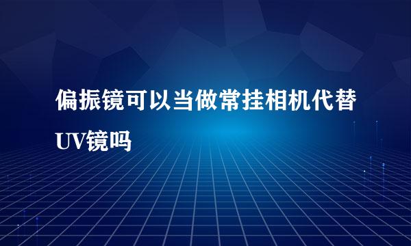 偏振镜可以当做常挂相机代替UV镜吗