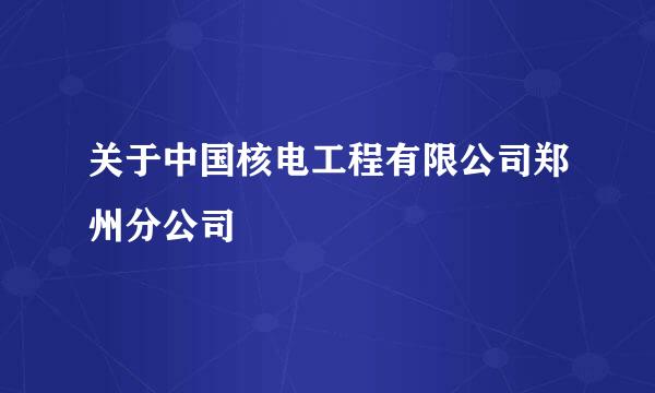 关于中国核电工程有限公司郑州分公司