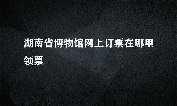 湖南省博物馆网上订票在哪里领票