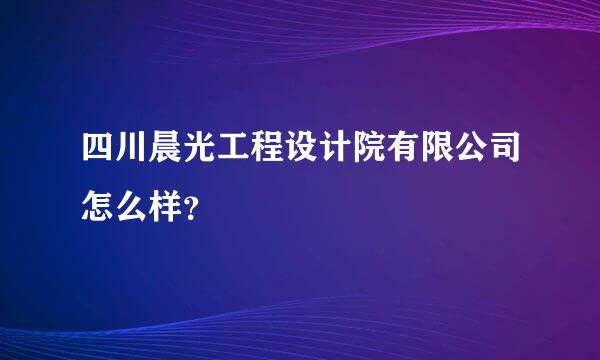 四川晨光工程设计院有限公司怎么样？