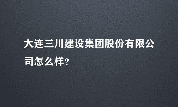 大连三川建设集团股份有限公司怎么样？