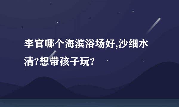 李官哪个海滨浴场好,沙细水清?想带孩子玩?