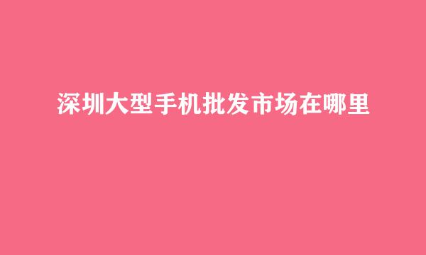 深圳大型手机批发市场在哪里