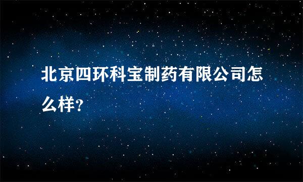 北京四环科宝制药有限公司怎么样？