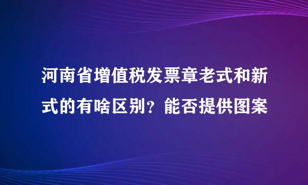 河南省增值税发票章老式和新式的有啥区别？能否提供图案